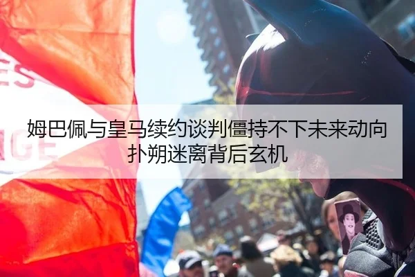 姆巴佩与皇马续约谈判僵持不下未来动向扑朔迷离背后玄机
