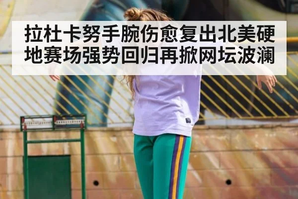 拉杜卡努手腕伤愈复出北美硬地赛场强势回归再掀网坛波澜